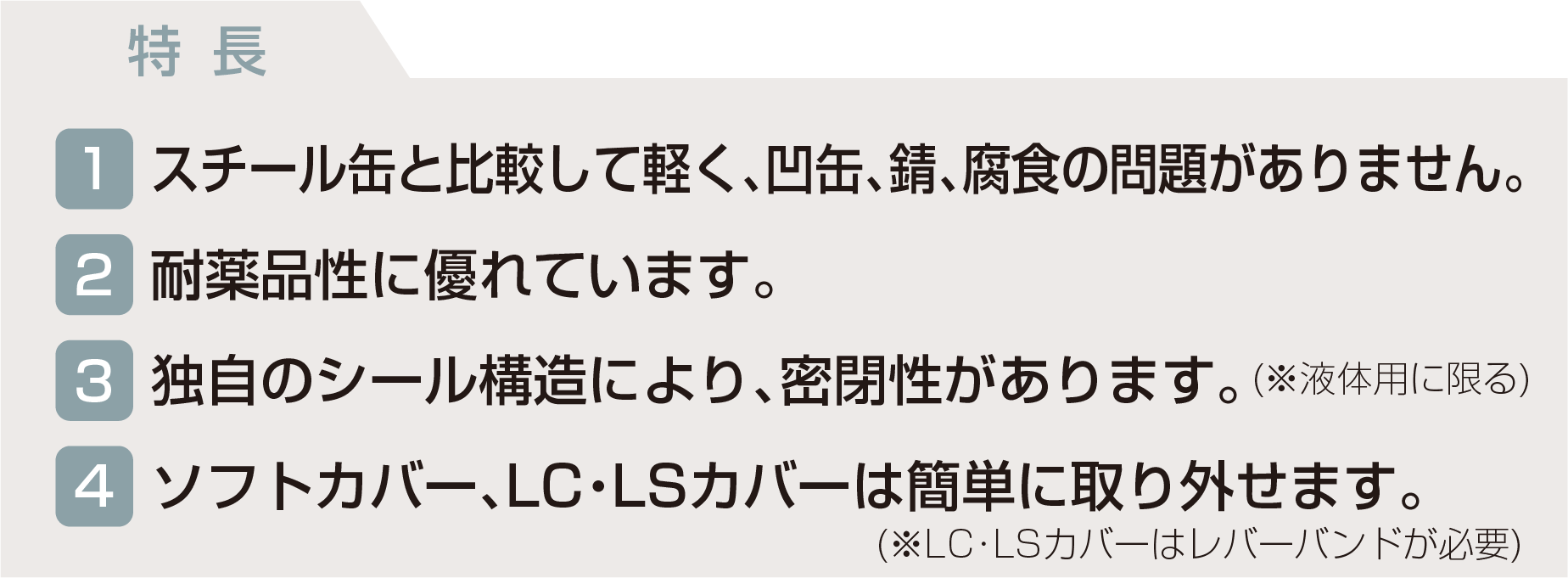 特長 スチール缶と比較して軽く、凹缶、錆、腐食の問題がありません。耐薬品性に優れています。独自のシール構造により、密閉性があります。ソフトカバー、LC・LSカバーは簡単に取り外せます。